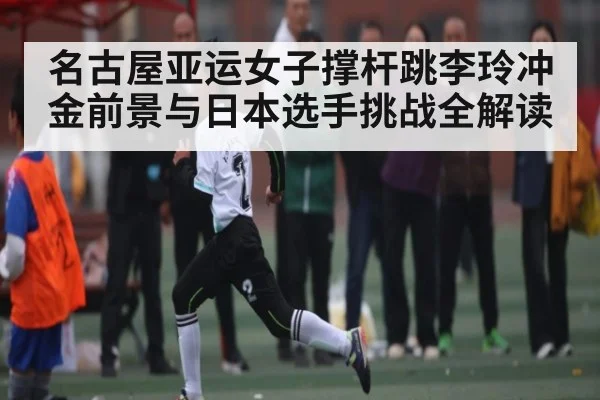 名古屋亚运女子撑杆跳李玲冲金前景与日本选手挑战全解读