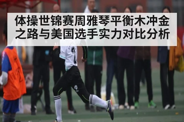 体操世锦赛周雅琴平衡木冲金之路与美国选手实力对比分析