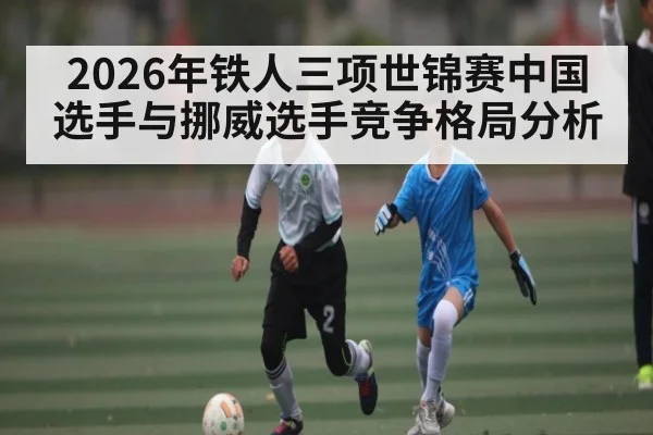 2026年铁人三项世锦赛中国选手与挪威选手竞争格局分析