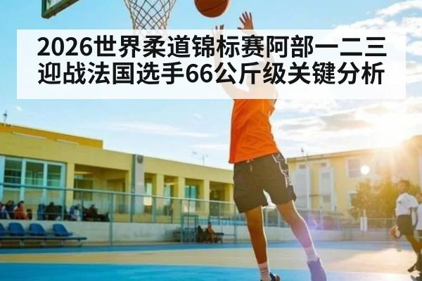 2026世界柔道锦标赛阿部一二三迎战法国选手66公斤级关键分析